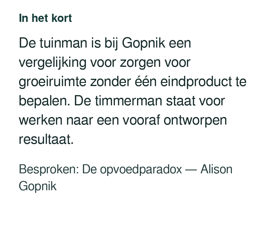 De tuinman is bij Gopnik een vergelijking voor zorgen voor groeiruimte zonder één eindproduct te bepalen. De timmerman staat voor werken naar een vooraf ontworpen resultaat. Besproken: De opvoedparadox — Alison Gopnik.