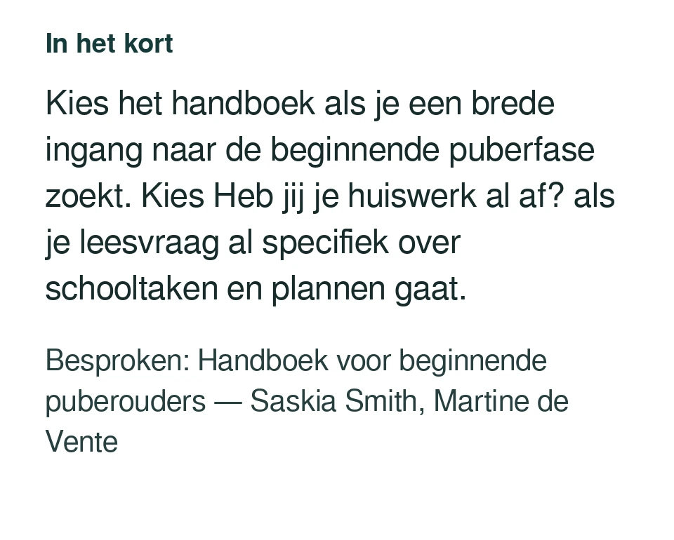 Kies het handboek als je een brede ingang naar de beginnende puberfase zoekt. Kies Heb jij je huiswerk al af? als je leesvraag al specifiek over schooltaken en plannen gaat. Besproken: Handboek voor beginnende puberouders — Saskia Smith, Martine de Vente.