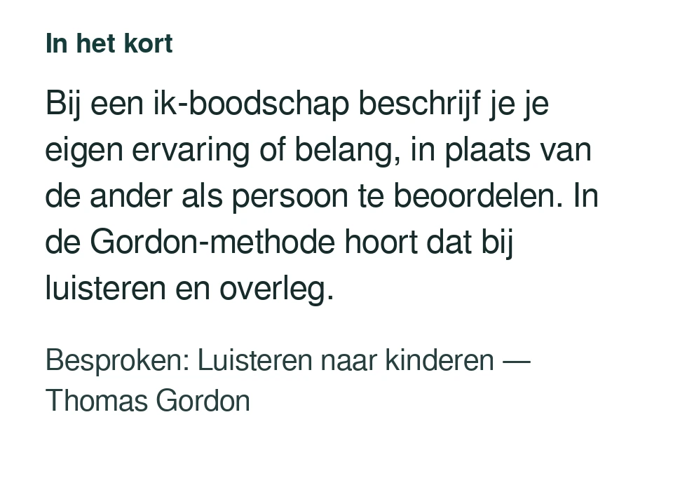 Bij een ik-boodschap beschrijf je je eigen ervaring of belang, in plaats van de ander als persoon te beoordelen. In de Gordon-methode hoort dat bij luisteren en overleg. Besproken: Luisteren naar kinderen — Thomas Gordon.