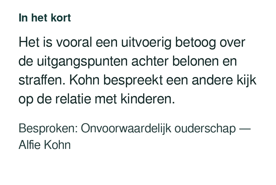 Het is vooral een uitvoerig betoog over de uitgangspunten achter belonen en straffen. Kohn bespreekt een andere kijk op de relatie met kinderen. Besproken: Onvoorwaardelijk ouderschap — Alfie Kohn.