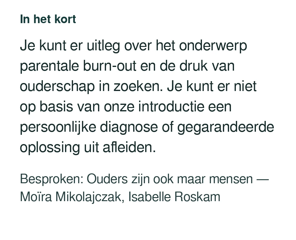 Je kunt er uitleg over het onderwerp parentale burn-out en de druk van ouderschap in zoeken. Je kunt er niet op basis van onze introductie een persoonlijke diagnose of gegarandeerde oplossing uit afleiden. Besproken: Ouders zijn ook maar mensen — Moïra Mikolajczak, Isabelle Roskam.
