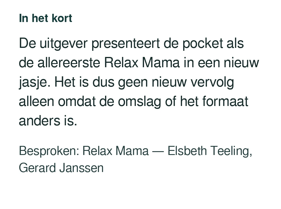 De uitgever presenteert de pocket als de allereerste Relax Mama in een nieuw jasje. Het is dus geen nieuw vervolg alleen omdat de omslag of het formaat anders is. Besproken: Relax Mama — Elsbeth Teeling, Gerard Janssen.