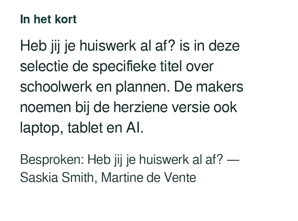 Heb jij je huiswerk al af? is in deze selectie de specifieke titel over schoolwerk en plannen. De makers noemen bij de herziene versie ook laptop, tablet en AI. Besproken: Heb jij je huiswerk al af? — Saskia Smith, Martine de Vente.