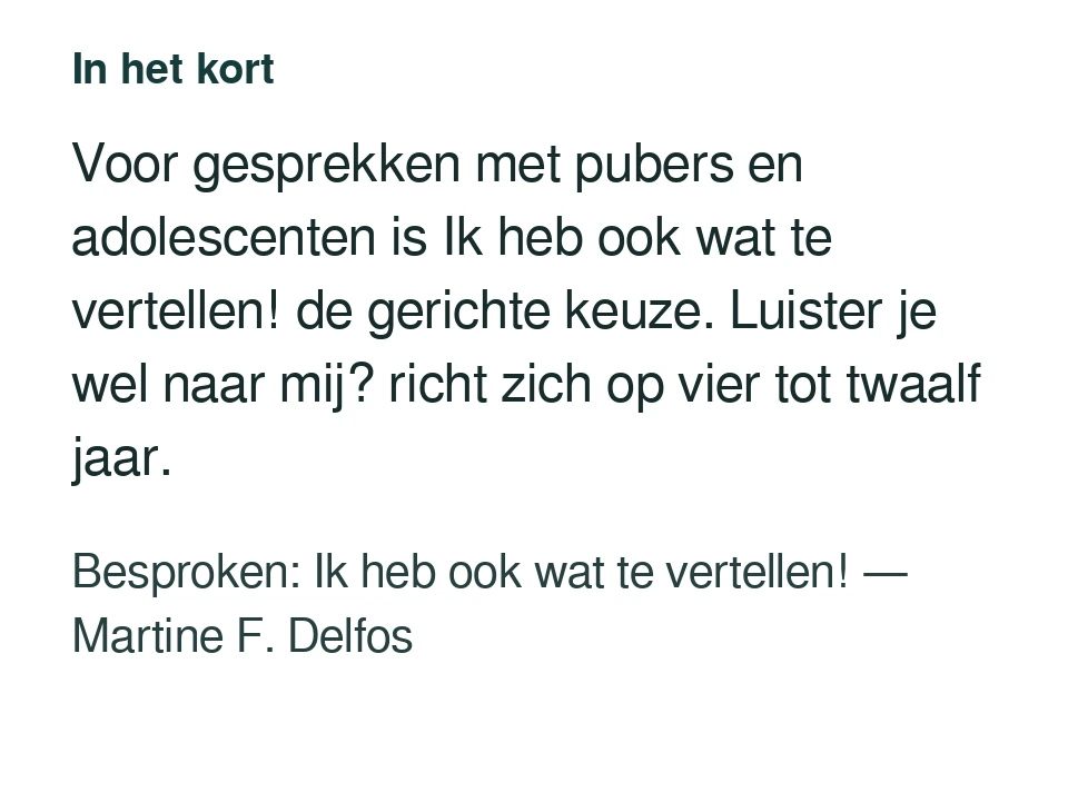Voor gesprekken met pubers en adolescenten is Ik heb ook wat te vertellen! de gerichte keuze. Luister je wel naar mij? richt zich op vier tot twaalf jaar. Besproken: Ik heb ook wat te vertellen! — Martine F. Delfos.
