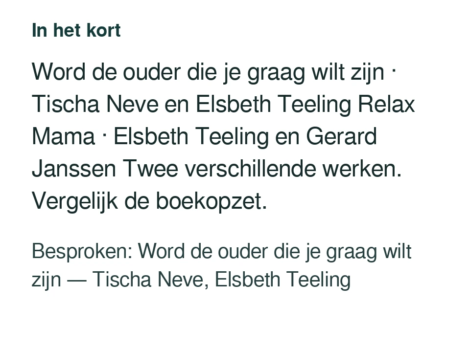 Word de ouder die je graag wilt zijn · Tischa Neve en Elsbeth Teeling Relax Mama · Elsbeth Teeling en Gerard Janssen Twee verschillende werken. Vergelijk de boekopzet. Besproken: Word de ouder die je graag wilt zijn — Tischa Neve, Elsbeth Teeling.